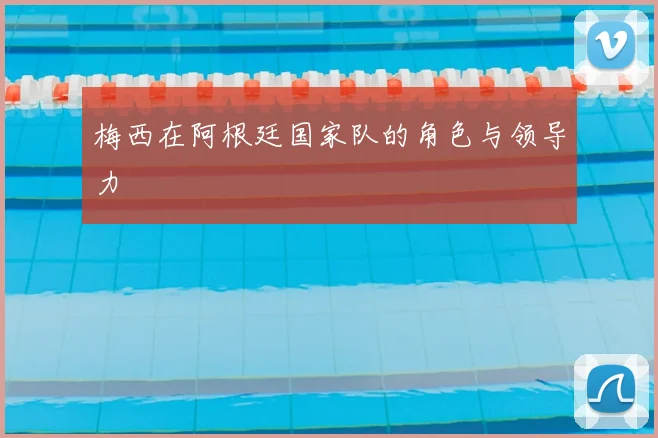 梅西在阿根廷国家队的角色与领导力