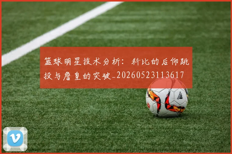 篮球明星技术分析：科比的后仰跳投与詹皇的突破_20260523113617