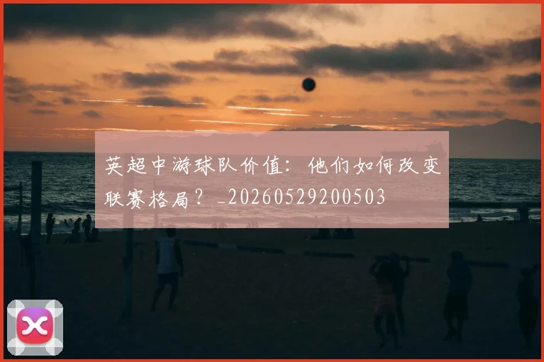 英超中游球队价值：他们如何改变联赛格局？_20260529200503