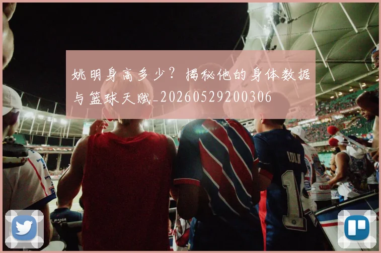 姚明身高多少？揭秘他的身体数据与篮球天赋_20260529200306