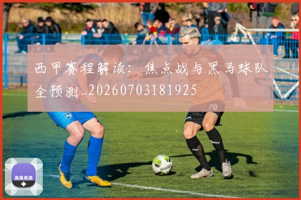 西甲赛程解读：焦点战与黑马球队全预测_20260703181925
