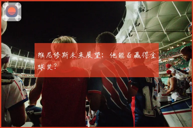 维尼修斯未来展望:他能否赢得金球奖?