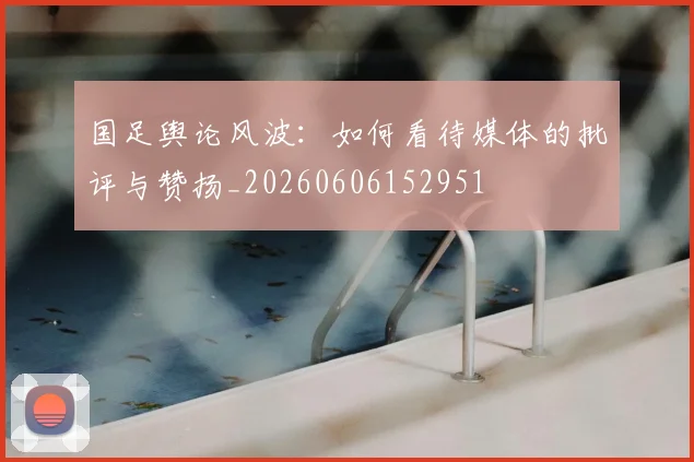 国足舆论风波：如何看待媒体的批评与赞扬_20260606152951